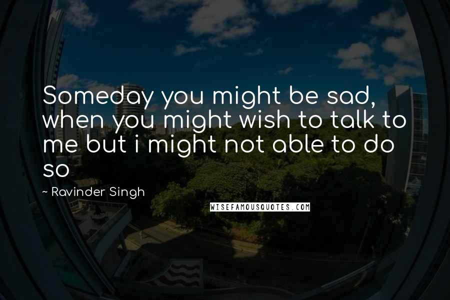 Ravinder Singh quotes: Someday you might be sad, when you might wish to talk to me but i might not able to do so