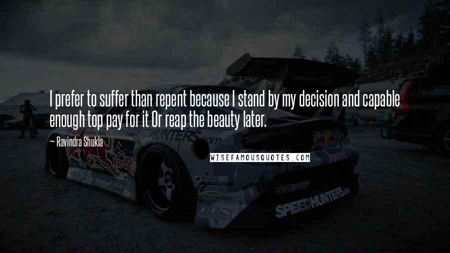 Ravindra Shukla quotes: I prefer to suffer than repent because I stand by my decision and capable enough top pay for it Or reap the beauty later.