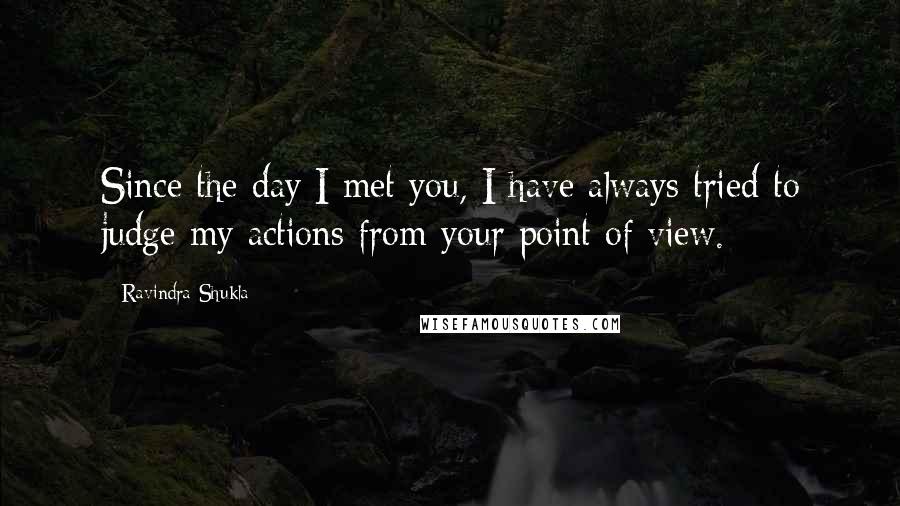 Ravindra Shukla quotes: Since the day I met you, I have always tried to judge my actions from your point of view.