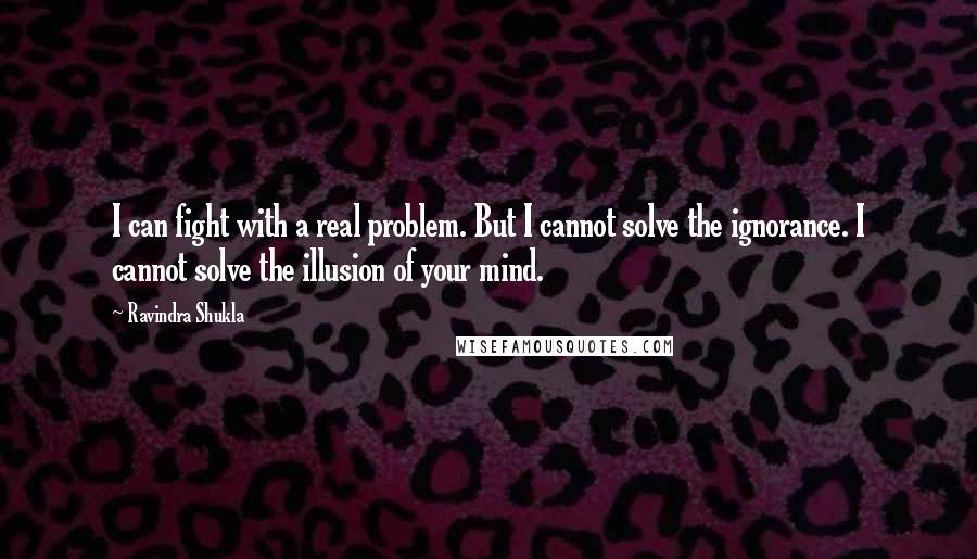 Ravindra Shukla quotes: I can fight with a real problem. But I cannot solve the ignorance. I cannot solve the illusion of your mind.