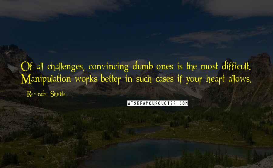 Ravindra Shukla quotes: Of all challenges, convincing dumb ones is the most difficult. Manipulation works better in such cases if your heart allows.