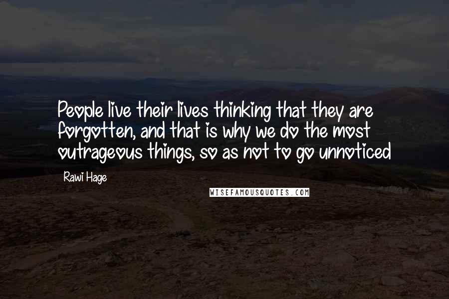 Rawi Hage quotes: People live their lives thinking that they are forgotten, and that is why we do the most outrageous things, so as not to go unnoticed