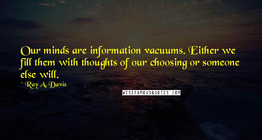 Ray A. Davis quotes: Our minds are information vacuums. Either we fill them with thoughts of our choosing or someone else will. Ray A. Davis quotes: Our minds are information vacuums. Either we fill them with thoughts of our choosing or someone else will.