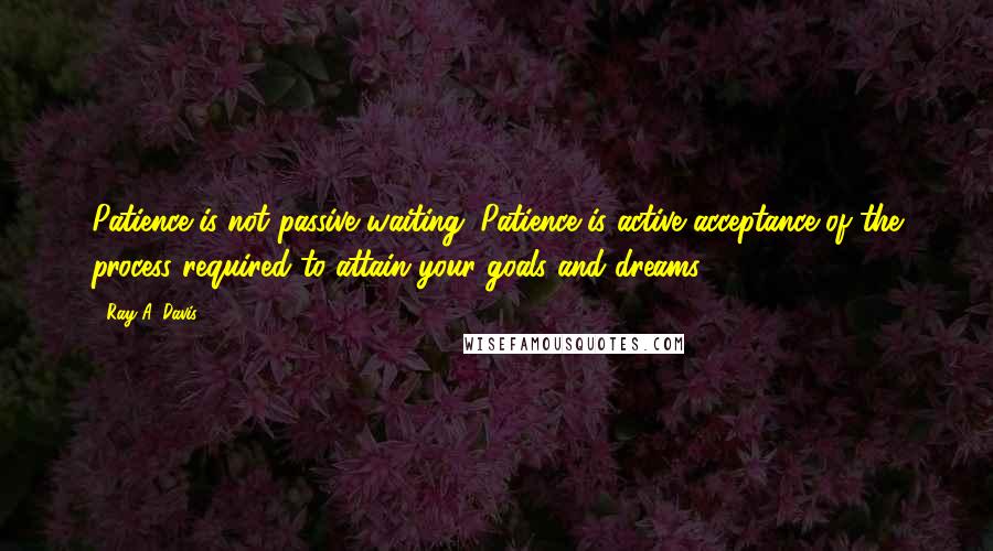 Ray A. Davis quotes: Patience is not passive waiting. Patience is active acceptance of the process required to attain your goals and dreams. Ray A. Davis quotes: Patience is not passive waiting. Patience is active acceptance of the process required to attain your goals and dreams.
