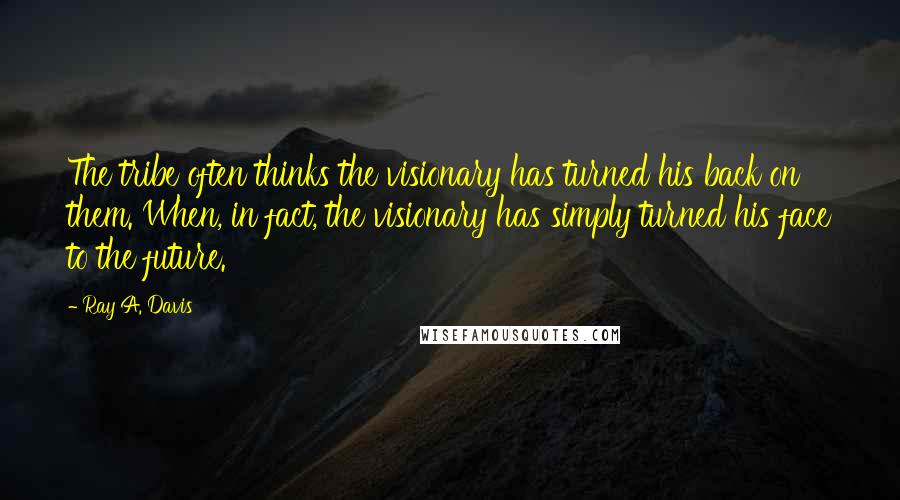 Ray A. Davis quotes: The tribe often thinks the visionary has turned his back on them. When, in fact, the visionary has simply turned his face to the future. Ray A. Davis quotes: The tribe often thinks the visionary has turned his back on them. When, in fact, the visionary has simply turned his face to the future.