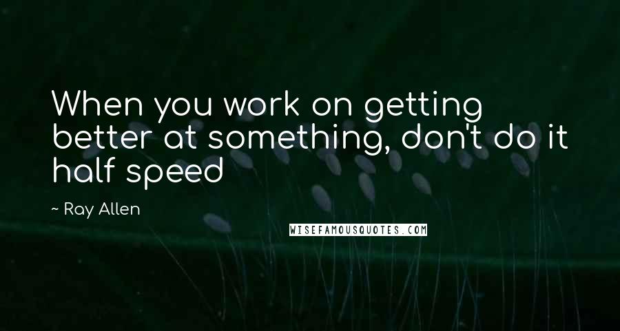 Ray Allen quotes: When you work on getting better at something, don't do it half speed