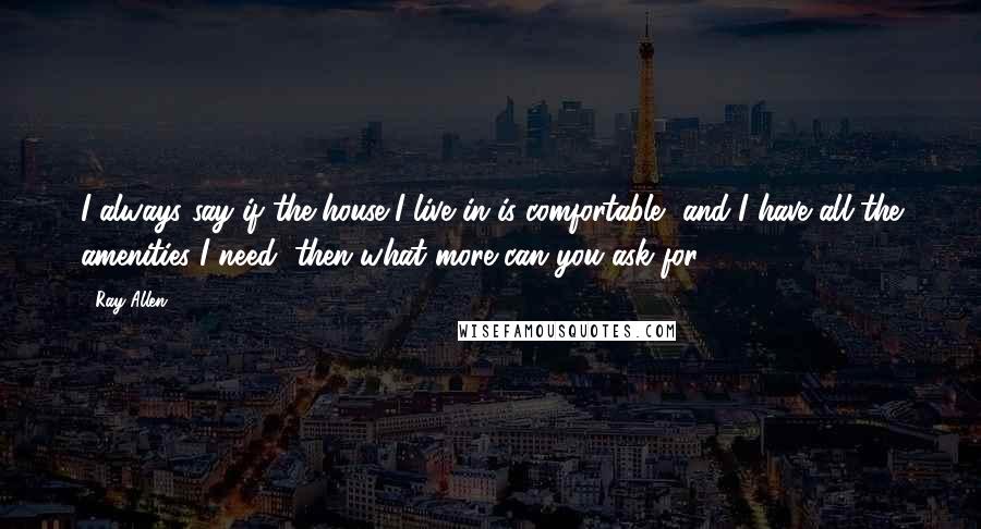 Ray Allen quotes: I always say if the house I live in is comfortable, and I have all the amenities I need, then what more can you ask for? Ray Allen quotes: I always say if the house I live in is comfortable, and I have all the amenities I need, then what more can you ask for?