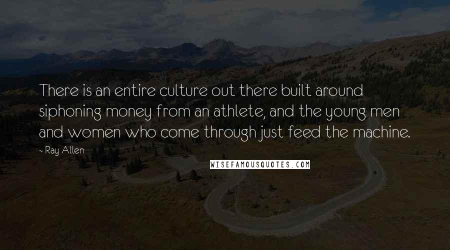 Ray Allen quotes: There is an entire culture out there built around siphoning money from an athlete, and the young men and women who come through just feed the machine. Ray Allen quotes: There is an entire culture out there built around siphoning money from an athlete, and the young men and women who come through just feed the machine.
