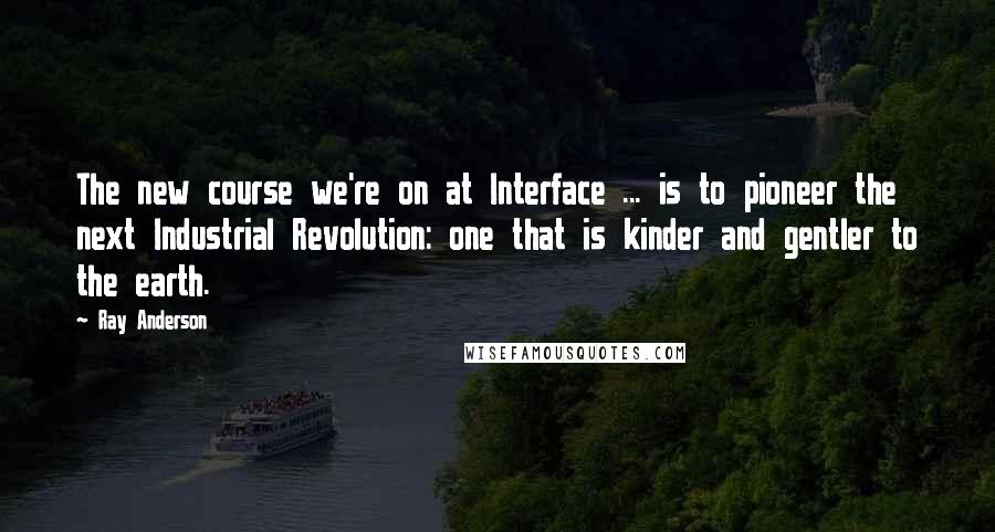 Ray Anderson quotes: The new course we're on at Interface ... is to pioneer the next Industrial Revolution: one that is kinder and gentler to the earth.