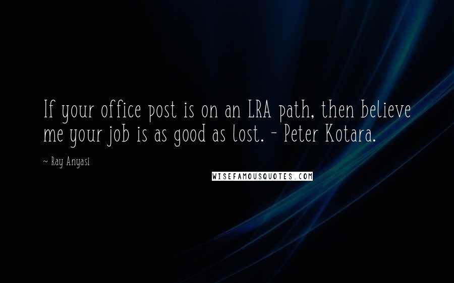 Ray Anyasi quotes: If your office post is on an LRA path, then believe me your job is as good as lost. - Peter Kotara.