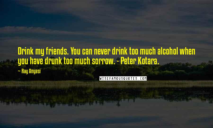 Ray Anyasi quotes: Drink my friends. You can never drink too much alcohol when you have drunk too much sorrow. - Peter Kotara.