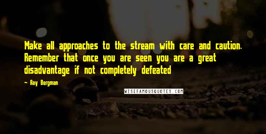 Ray Bergman quotes: Make all approaches to the stream with care and caution. Remember that once you are seen you are a great disadvantage if not completely defeated