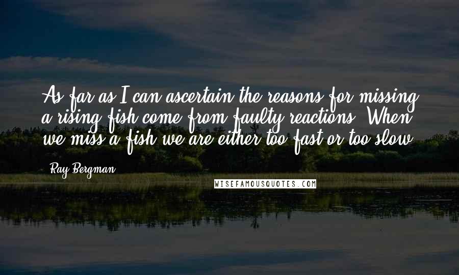 Ray Bergman quotes: As far as I can ascertain the reasons for missing a rising fish come from faulty reactions. When we miss a fish we are either too fast or too slow Ray Bergman quotes: As far as I can ascertain the reasons for missing a rising fish come from faulty reactions. When we miss a fish we are either too fast or too slow