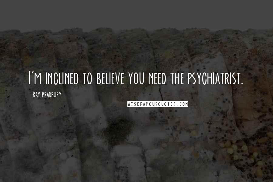 Ray Bradbury quotes: I'm inclined to believe you need the psychiatrist.