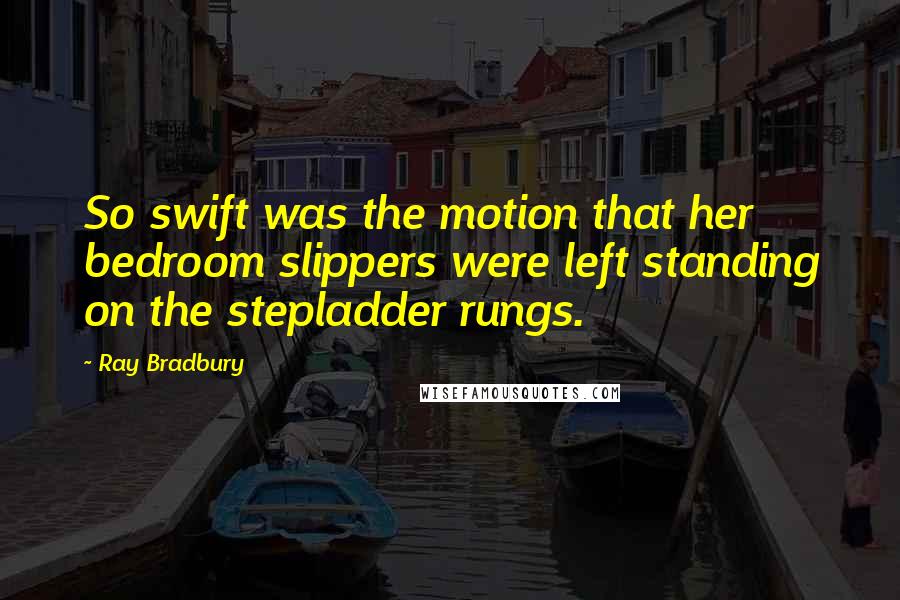 Ray Bradbury quotes: So swift was the motion that her bedroom slippers were left standing on the stepladder rungs.