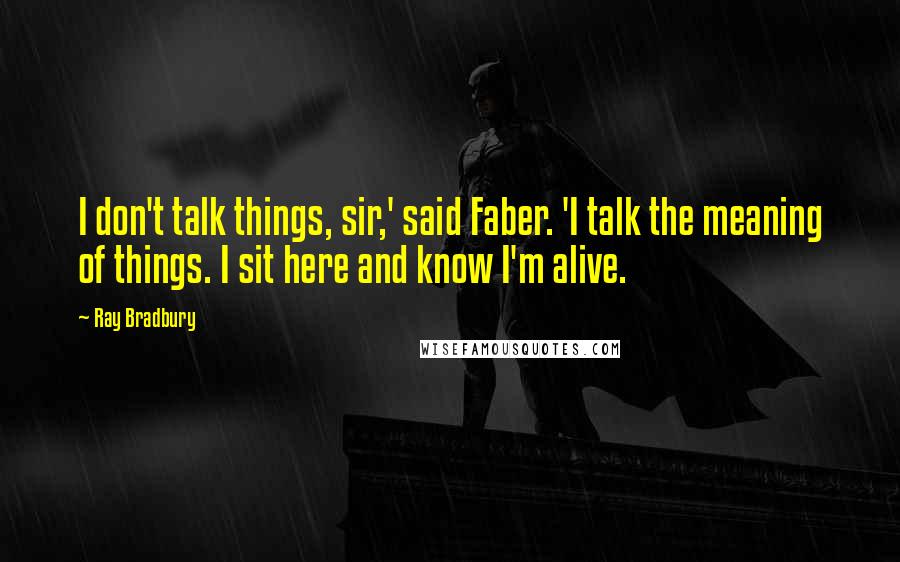 Ray Bradbury quotes: I don't talk things, sir,' said Faber. 'I talk the meaning of things. I sit here and know I'm alive.