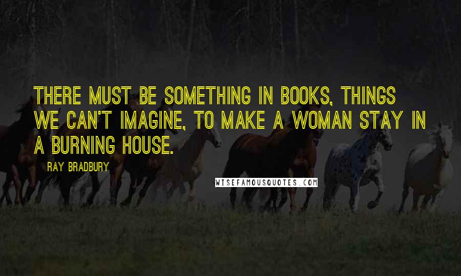 Ray Bradbury quotes: There must be something in books, things we can't imagine, to make a woman stay in a burning house.