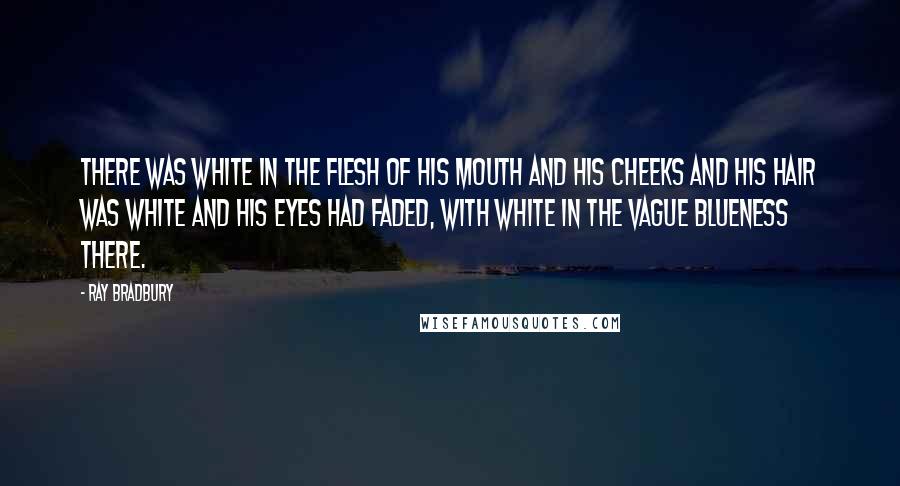 Ray Bradbury quotes: There was white in the flesh of his mouth and his cheeks and his hair was white and his eyes had faded, with white in the vague blueness there.