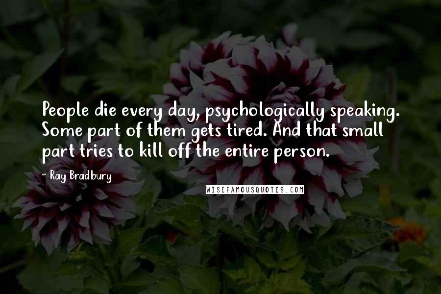 Ray Bradbury quotes: People die every day, psychologically speaking. Some part of them gets tired. And that small part tries to kill off the entire person.