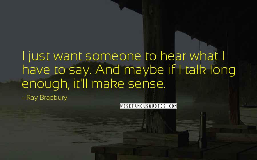 Ray Bradbury quotes: I just want someone to hear what I have to say. And maybe if I talk long enough, it'll make sense.