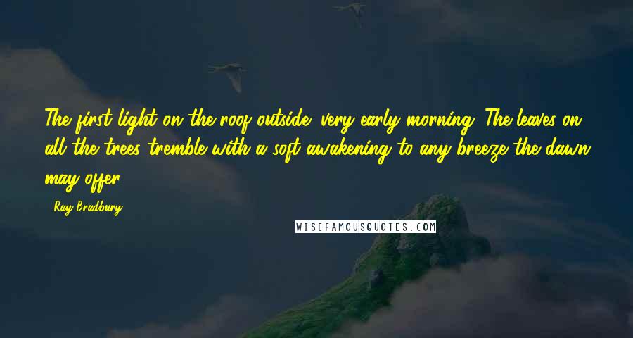 Ray Bradbury quotes: The first light on the roof outside; very early morning. The leaves on all the trees tremble with a soft awakening to any breeze the dawn may offer.