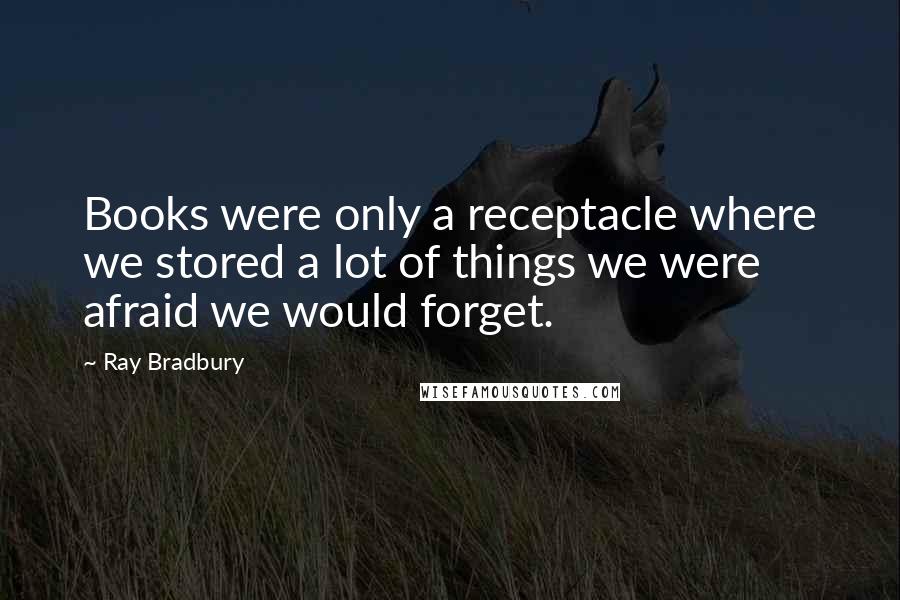 Ray Bradbury quotes: Books were only a receptacle where we stored a lot of things we were afraid we would forget.