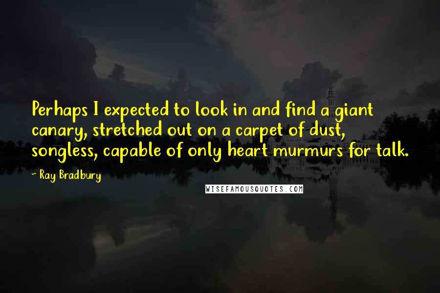 Ray Bradbury quotes: Perhaps I expected to look in and find a giant canary, stretched out on a carpet of dust, songless, capable of only heart murmurs for talk.