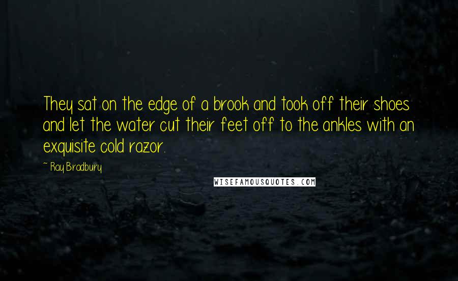 Ray Bradbury quotes: They sat on the edge of a brook and took off their shoes and let the water cut their feet off to the ankles with an exquisite cold razor.