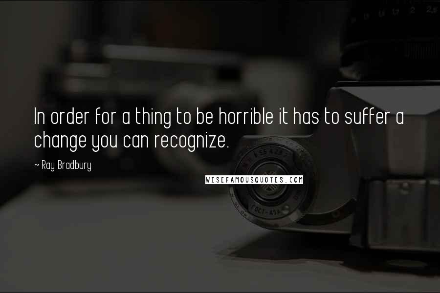 Ray Bradbury quotes: In order for a thing to be horrible it has to suffer a change you can recognize.