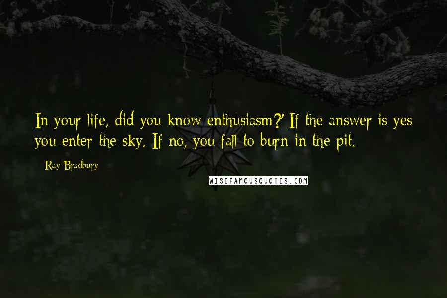Ray Bradbury quotes: In your life, did you know enthusiasm?' If the answer is yes you enter the sky. If no, you fall to burn in the pit.
