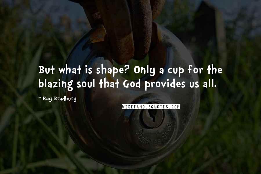 Ray Bradbury quotes: But what is shape? Only a cup for the blazing soul that God provides us all.