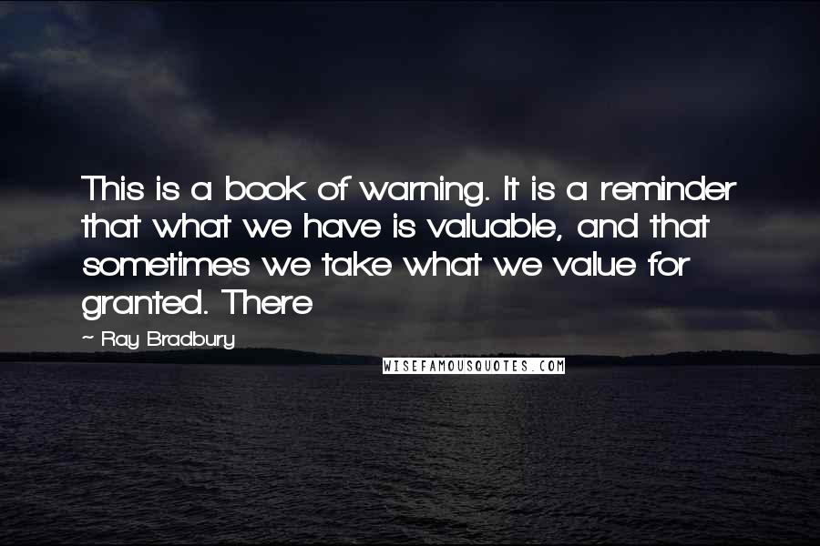 Ray Bradbury quotes: This is a book of warning. It is a reminder that what we have is valuable, and that sometimes we take what we value for granted. There