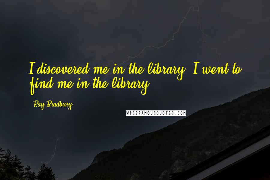 Ray Bradbury quotes: I discovered me in the library. I went to find me in the library.