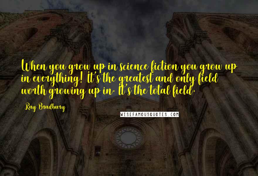 Ray Bradbury quotes: When you grow up in science fiction you grow up in everything! It's the greatest and only field worth growing up in. It's the total field.