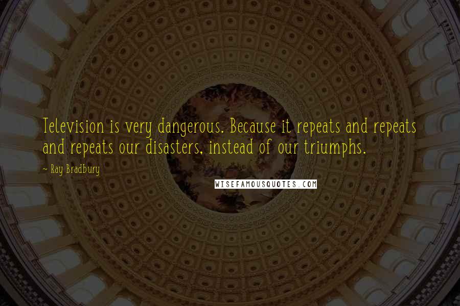 Ray Bradbury quotes: Television is very dangerous. Because it repeats and repeats and repeats our disasters, instead of our triumphs.