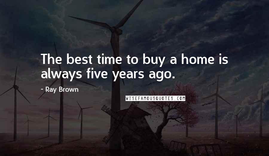 Ray Brown quotes: The best time to buy a home is always five years ago.