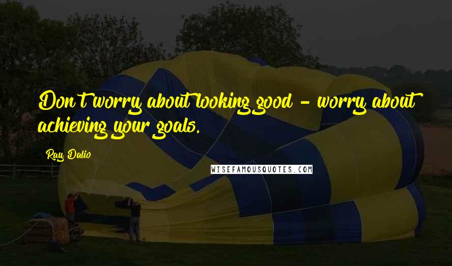 Ray Dalio quotes: Don't worry about looking good - worry about achieving your goals.