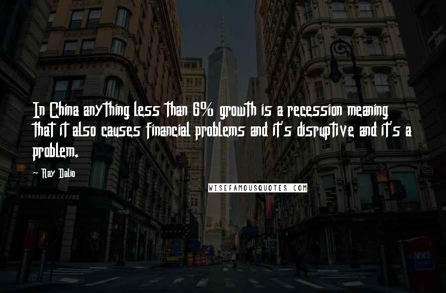 Ray Dalio quotes: In China anything less than 6% growth is a recession meaning that it also causes financial problems and it's disruptive and it's a problem.