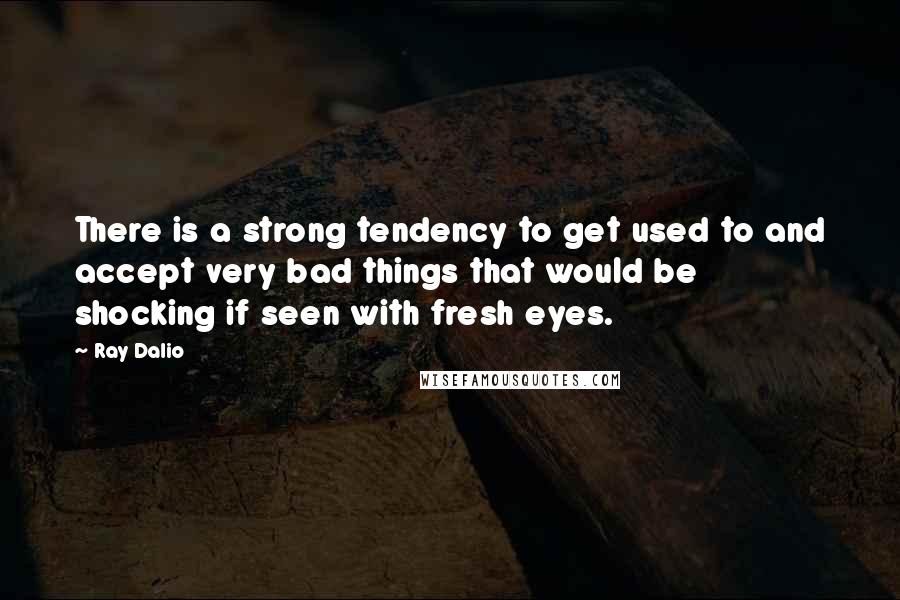 Ray Dalio quotes: There is a strong tendency to get used to and accept very bad things that would be shocking if seen with fresh eyes.