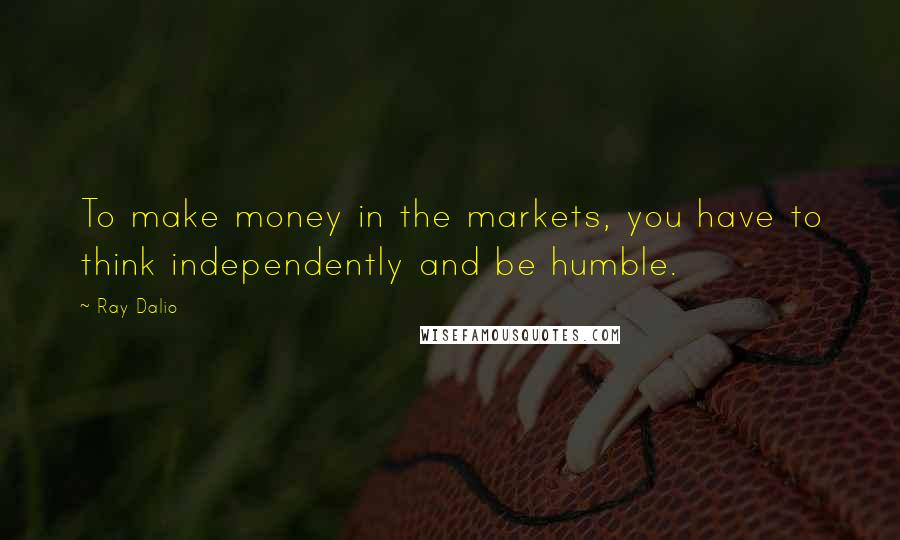 Ray Dalio quotes: To make money in the markets, you have to think independently and be humble.