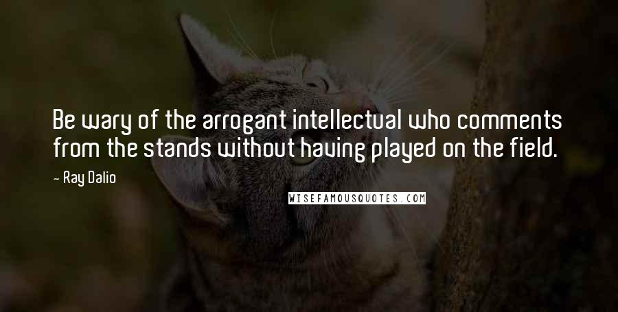 Ray Dalio quotes: Be wary of the arrogant intellectual who comments from the stands without having played on the field.