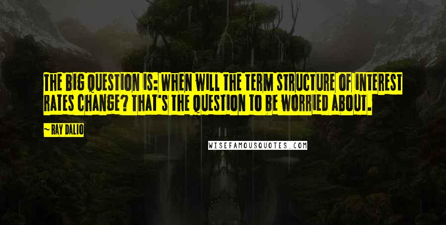 Ray Dalio quotes: The big question is: When will the term structure of interest rates change? That's the question to be worried about. Ray Dalio quotes: The big question is: When will the term structure of interest rates change? That's the question to be worried about.