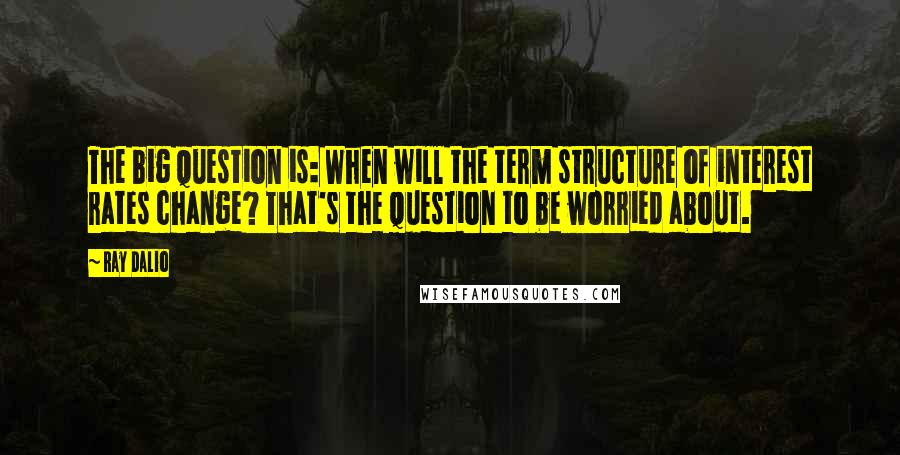 Ray Dalio quotes: The big question is: When will the term structure of interest rates change? That's the question to be worried about.