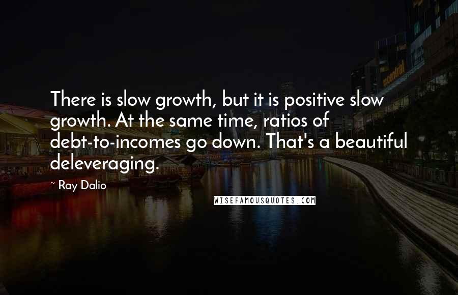 Ray Dalio quotes: There is slow growth, but it is positive slow growth. At the same time, ratios of debt-to-incomes go down. That's a beautiful deleveraging.