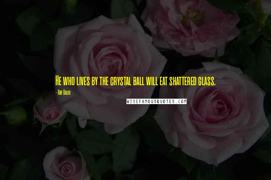 Ray Dalio quotes: He who lives by the crystal ball will eat shattered glass. Ray Dalio quotes: He who lives by the crystal ball will eat shattered glass.