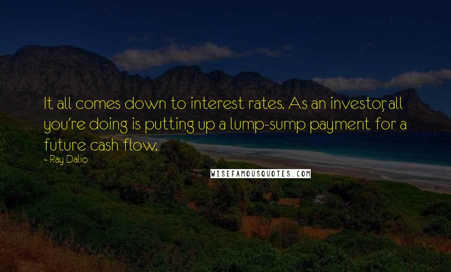 Ray Dalio quotes: It all comes down to interest rates. As an investor, all you're doing is putting up a lump-sump payment for a future cash flow. Ray Dalio quotes: It all comes down to interest rates. As an investor, all you're doing is putting up a lump-sump payment for a future cash flow.