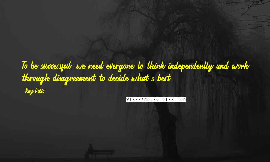 Ray Dalio quotes: To be successful, we need everyone to think independently and work through disagreement to decide what's best. Ray Dalio quotes: To be successful, we need everyone to think independently and work through disagreement to decide what's best.