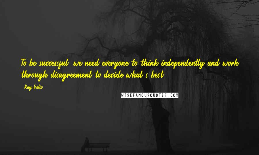 Ray Dalio quotes: To be successful, we need everyone to think independently and work through disagreement to decide what's best.