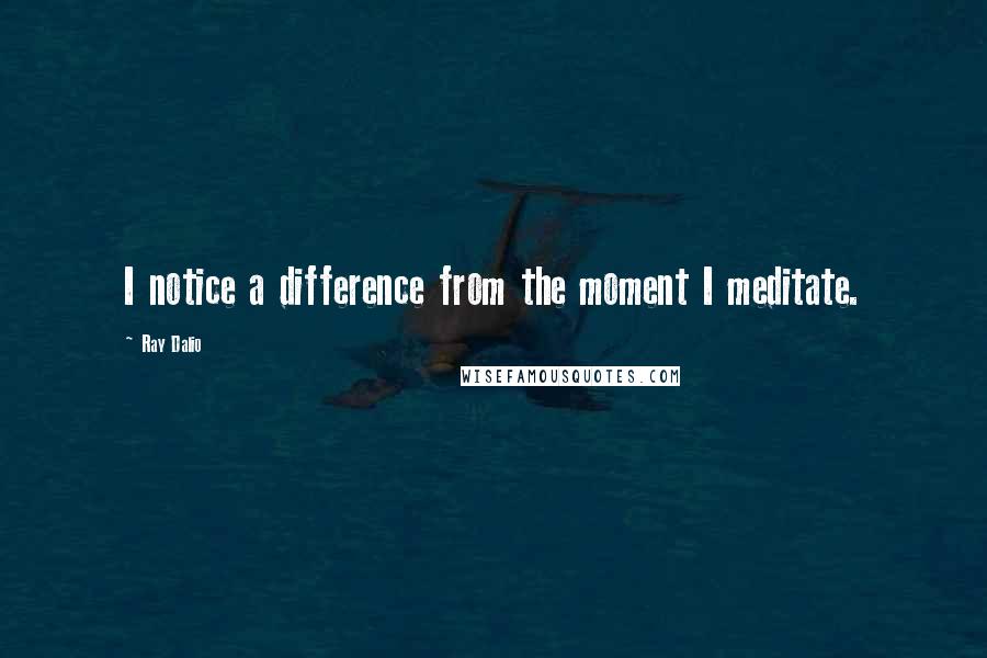 Ray Dalio quotes: I notice a difference from the moment I meditate. Ray Dalio quotes: I notice a difference from the moment I meditate.