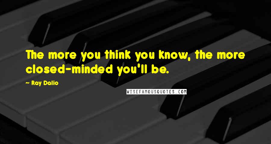 Ray Dalio quotes: The more you think you know, the more closed-minded you'll be.